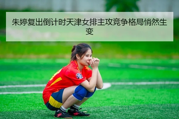 朱婷复出倒计时天津女排主攻竞争格局悄然生变