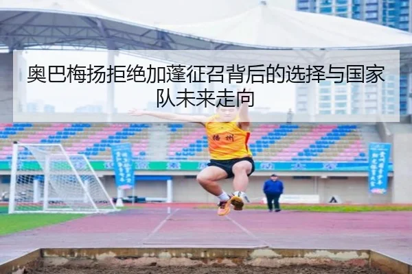 奥巴梅扬拒绝加蓬征召背后的选择与国家队未来走向